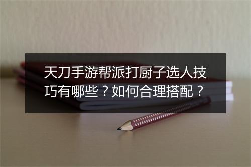 天刀手游帮派打厨子选人技巧有哪些？如何合理搭配？