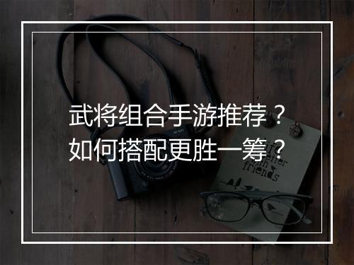 武将组合手游推荐?如何搭配更胜一筹?