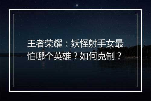 王者荣耀:妖怪射手女最怕哪个英雄?如何克制?