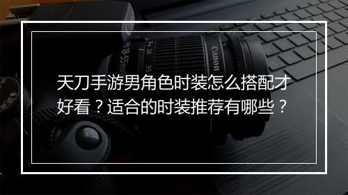 天刀手游男角色时装怎么搭配才好看?适合的时装推荐有哪些?