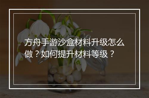 方舟手游沙盒材料升级怎么做?如何提升材料等级?