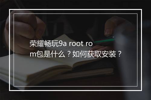 荣耀畅玩9a root rom包是什么？如何获取安装？