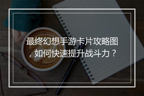 最终幻想手游卡片攻略图,如何快速提升战斗力?