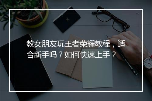 教女朋友玩王者荣耀教程，适合新手吗？如何快速上手？