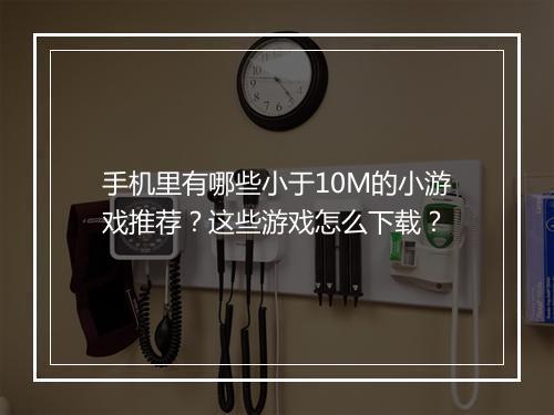 手机里有哪些小于10M的小游戏推荐?这些游戏怎么下载?