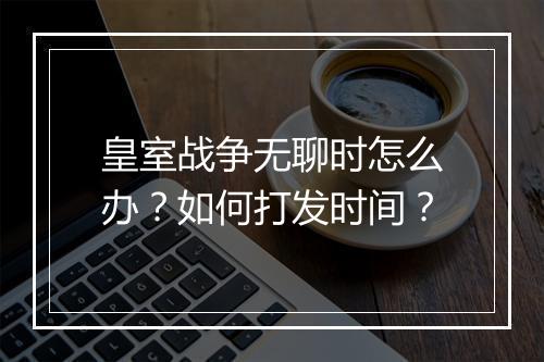 皇室战争无聊时怎么办？如何打发时间？