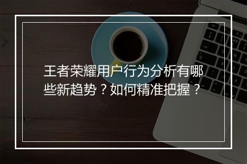 王者荣耀用户行为分析有哪些新趋势?如何精准把握?