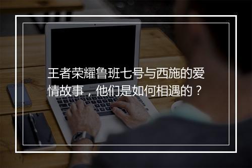 王者荣耀鲁班七号与西施的爱情故事，他们是如何相遇的？