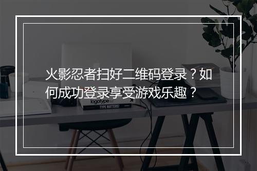 火影忍者扫好二维码登录？如何成功登录享受游戏乐趣？