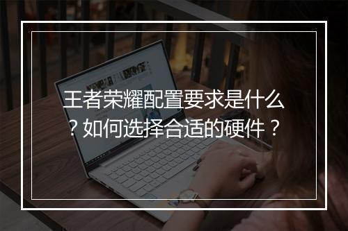 王者荣耀配置要求是什么？如何选择合适的硬件？