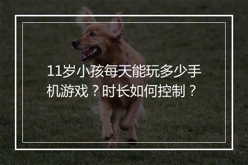 11岁小孩每天能玩多少手机游戏？时长如何控制？
