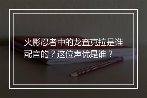 火影忍者中的龙查克拉是谁配音的?这位声优是谁?