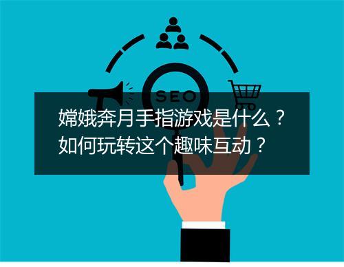 嫦娥奔月手指游戏是什么？如何玩转这个趣味互动？
