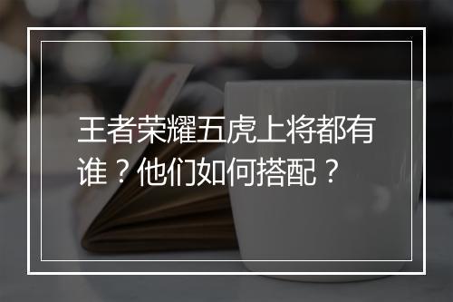 王者荣耀五虎上将都有谁？他们如何搭配？