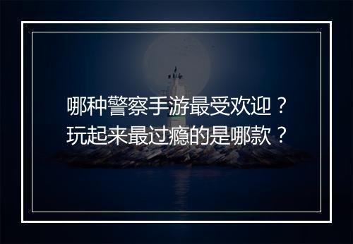 哪种警察手游最受欢迎？玩起来最过瘾的是哪款？