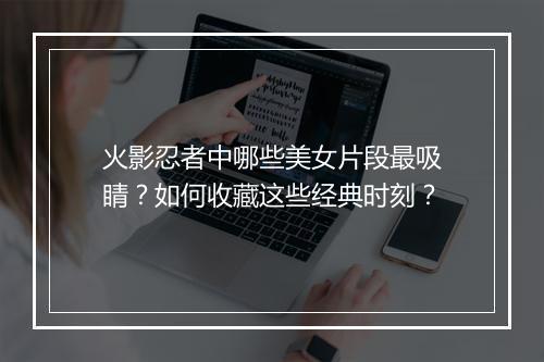 火影忍者中哪些美女片段最吸睛?如何收藏这些经典时刻?