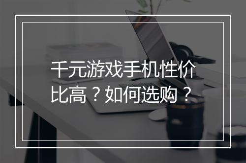 千元游戏手机性价比高？如何选购？