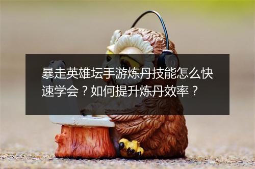 暴走英雄坛手游炼丹技能怎么快速学会？如何提升炼丹效率？