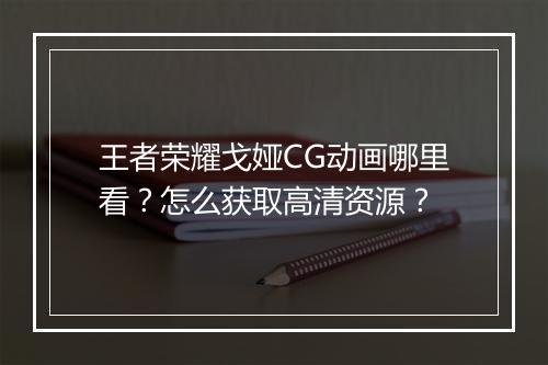 王者荣耀戈娅CG动画哪里看?怎么获取高清资源?
