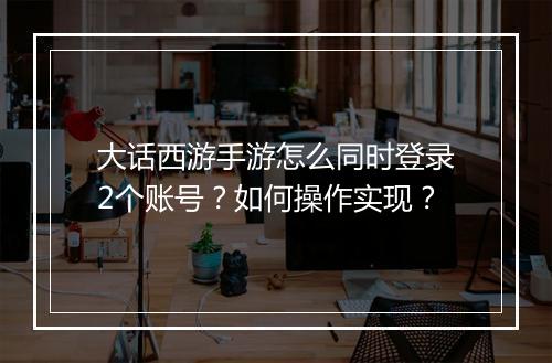 大话西游手游怎么同时登录2个账号？如何操作实现？