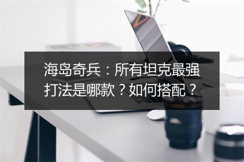 海岛奇兵：所有坦克最强打法是哪款？如何搭配？