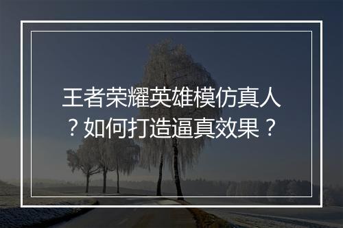 王者荣耀英雄模仿真人？如何打造逼真效果？