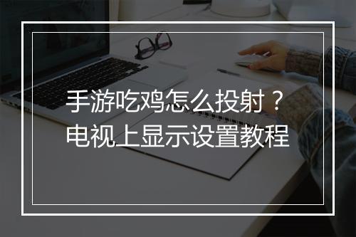 手游吃鸡怎么投射?电视上显示设置教程
