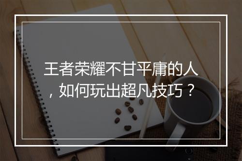 王者荣耀不甘平庸的人，如何玩出超凡技巧？