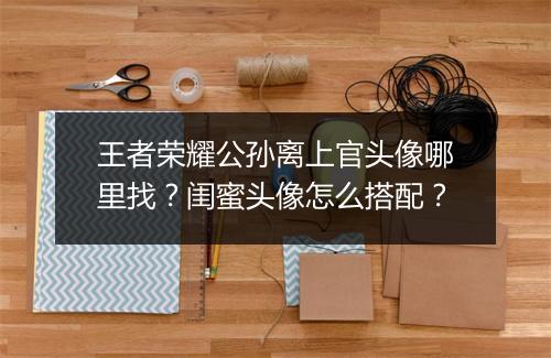 王者荣耀公孙离上官头像哪里找?闺蜜头像怎么搭配?