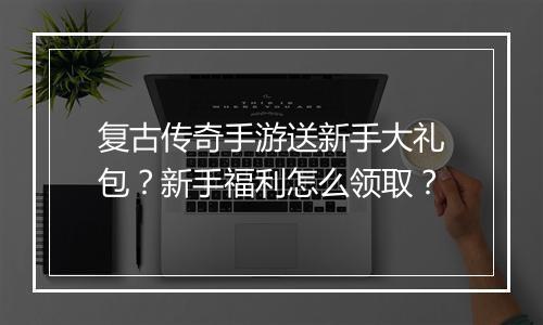 复古传奇手游送新手大礼包?新手福利怎么领取?
