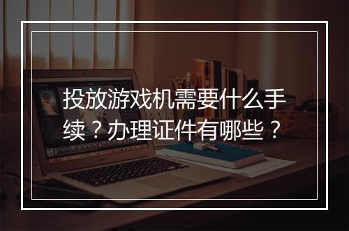 投放游戏机需要什么手续?办理证件有哪些?