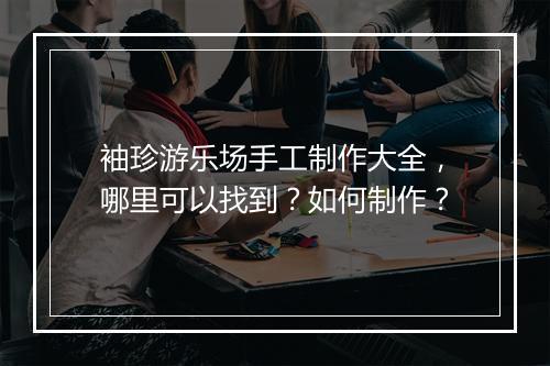 袖珍游乐场手工制作大全，哪里可以找到？如何制作？