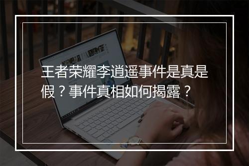 王者荣耀李逍遥事件是真是假?事件真相如何揭露?