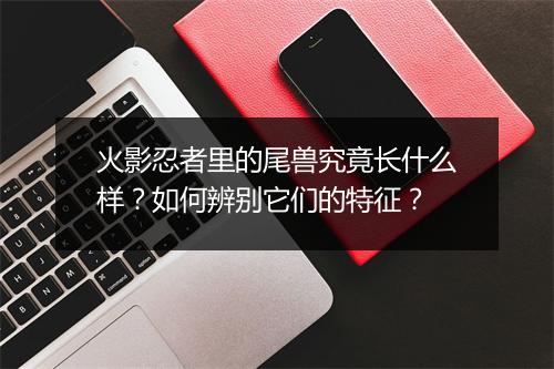火影忍者里的尾兽究竟长什么样?如何辨别它们的特征?