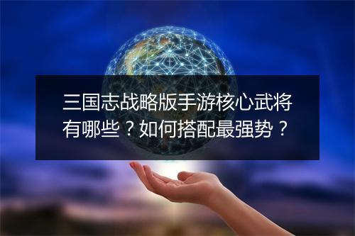三国志战略版手游核心武将有哪些?如何搭配最强势?