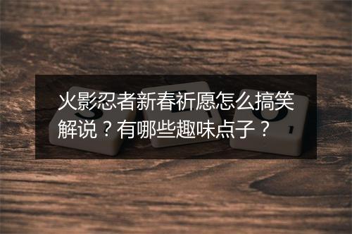 火影忍者新春祈愿怎么搞笑解说？有哪些趣味点子？