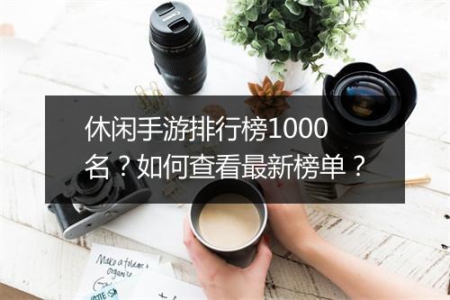 休闲手游排行榜1000名?如何查看最新榜单?