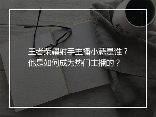 王者荣耀射手主播小蒜是谁?他是如何成为热门主播的?