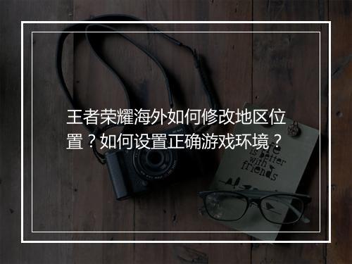 王者荣耀海外如何修改地区位置？如何设置正确游戏环境？