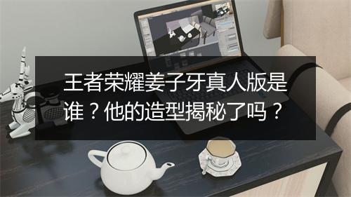 王者荣耀姜子牙真人版是谁？他的造型揭秘了吗？