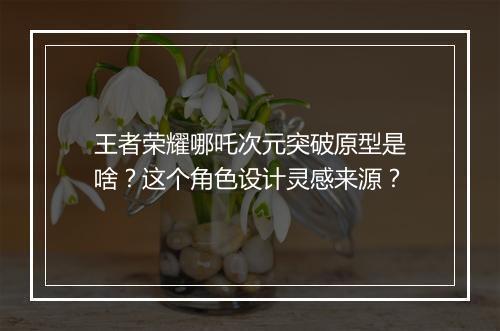 王者荣耀哪吒次元突破原型是啥?这个角色设计灵感来源?
