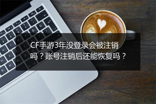 CF手游3年没登录会被注销吗?账号注销后还能恢复吗?