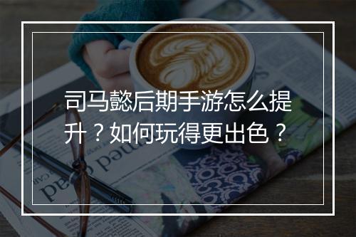 司马懿后期手游怎么提升？如何玩得更出色？