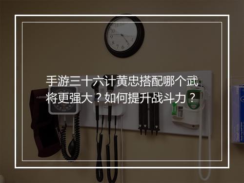 手游三十六计黄忠搭配哪个武将更强大?如何提升战斗力?