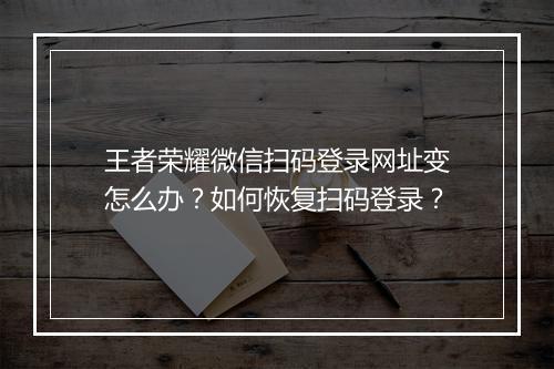 王者荣耀微信扫码登录网址变怎么办？如何恢复扫码登录？