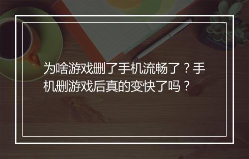 为啥游戏删了手机流畅了?手机删游戏后真的变快了吗?