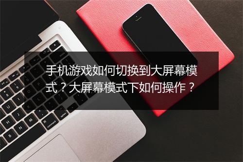 手机游戏如何切换到大屏幕模式？大屏幕模式下如何操作？