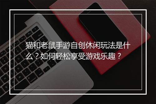 猫和老鼠手游自创休闲玩法是什么?如何轻松享受游戏乐趣?