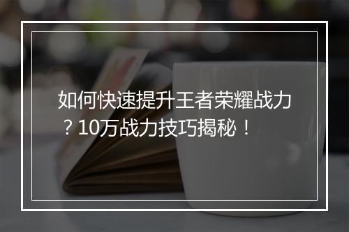 如何快速提升王者荣耀战力？10万战力技巧揭秘！