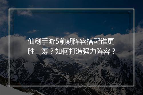 仙剑手游5前期阵容搭配谁更胜一筹?如何打造强力阵容?